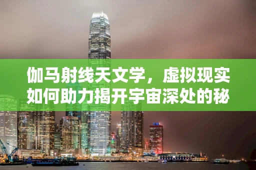 伽马射线天文学，虚拟现实如何助力揭开宇宙深处的秘密？