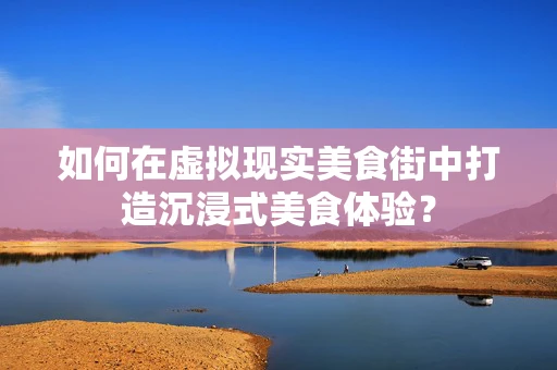 如何在虚拟现实美食街中打造沉浸式美食体验？