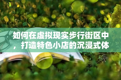 如何在虚拟现实步行街区中，打造特色小店的沉浸式体验？