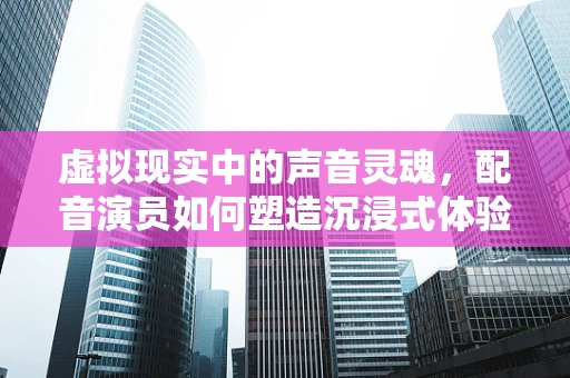 虚拟现实中的声音灵魂，配音演员如何塑造沉浸式体验？