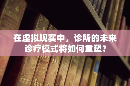在虚拟现实中，诊所的未来诊疗模式将如何重塑？