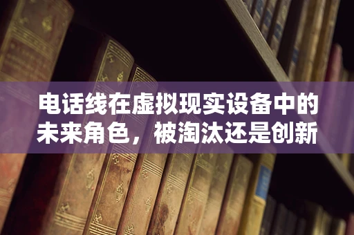 电话线在虚拟现实设备中的未来角色，被淘汰还是创新融合？
