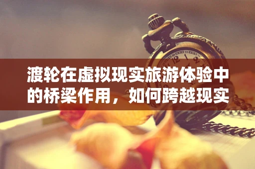 渡轮在虚拟现实旅游体验中的桥梁作用，如何跨越现实与虚拟的界限？