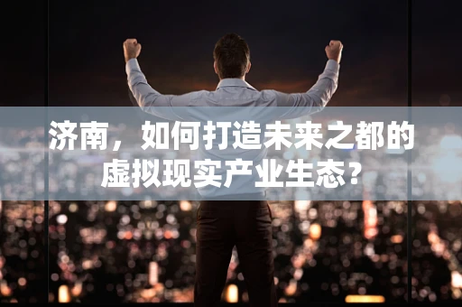 济南，如何打造未来之都的虚拟现实产业生态？
