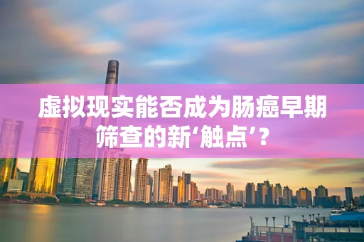 虚拟现实能否成为肠癌早期筛查的新‘触点’？