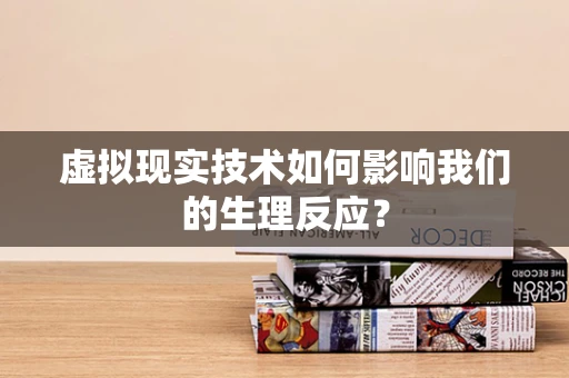 虚拟现实技术如何影响我们的生理反应？