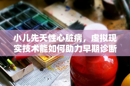 小儿先天性心脏病，虚拟现实技术能如何助力早期诊断与治疗？