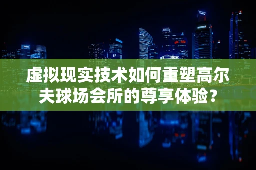 虚拟现实技术如何重塑高尔夫球场会所的尊享体验？