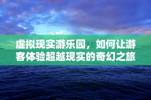 虚拟现实游乐园，如何让游客体验超越现实的奇幻之旅？