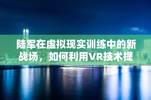 陆军在虚拟现实训练中的新战场，如何利用VR技术提升实战能力？