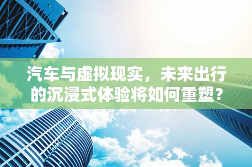 汽车与虚拟现实，未来出行的沉浸式体验将如何重塑？