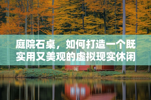 庭院石桌，如何打造一个既实用又美观的虚拟现实休闲空间？