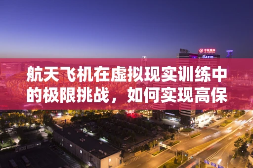 航天飞机在虚拟现实训练中的极限挑战，如何实现高保真模拟？