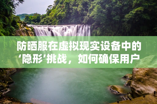 防晒服在虚拟现实设备中的‘隐形’挑战，如何确保用户的真实体验不受影响？