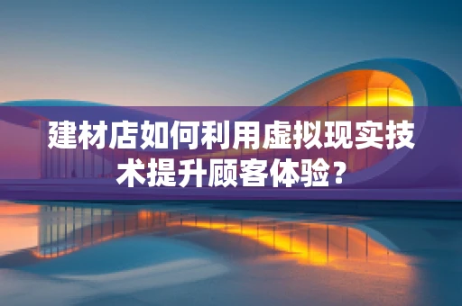 建材店如何利用虚拟现实技术提升顾客体验？