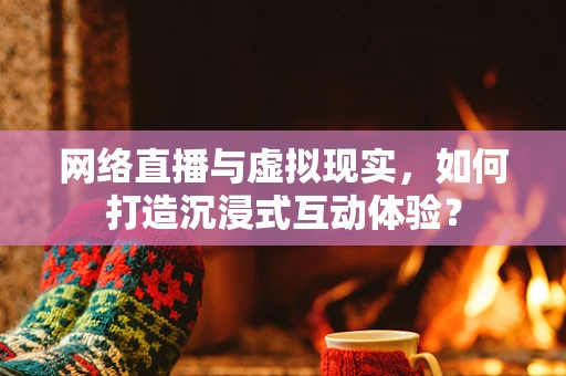 网络直播与虚拟现实，如何打造沉浸式互动体验？