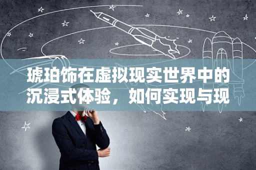 琥珀饰在虚拟现实世界中的沉浸式体验，如何实现与现实的无缝对接？
