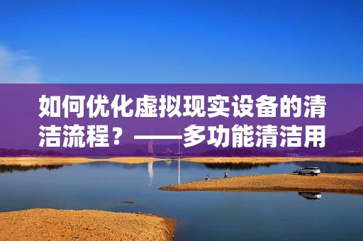 如何优化虚拟现实设备的清洁流程？——多功能清洁用品架的巧妙应用