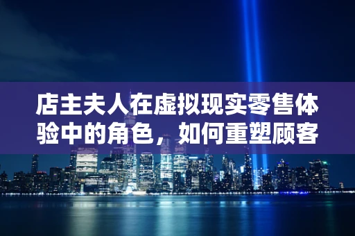 店主夫人在虚拟现实零售体验中的角色，如何重塑顾客的购物之旅？