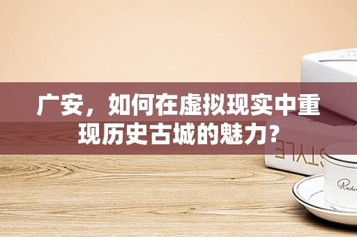 广安，如何在虚拟现实中重现历史古城的魅力？