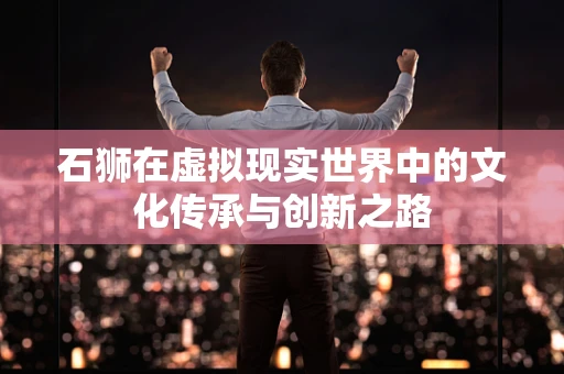 石狮在虚拟现实世界中的文化传承与创新之路