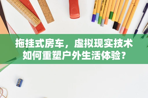 拖挂式房车，虚拟现实技术如何重塑户外生活体验？