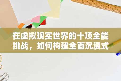 在虚拟现实世界的十项全能挑战，如何构建全面沉浸式体验？