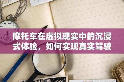 摩托车在虚拟现实中的沉浸式体验，如何实现真实驾驶的每一个细节？