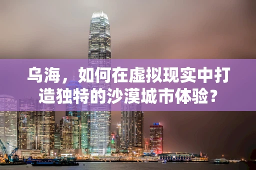乌海，如何在虚拟现实中打造独特的沙漠城市体验？