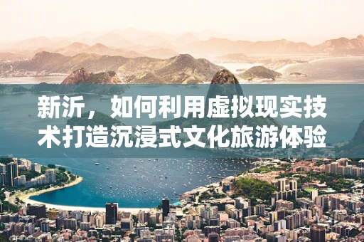 新沂，如何利用虚拟现实技术打造沉浸式文化旅游体验？