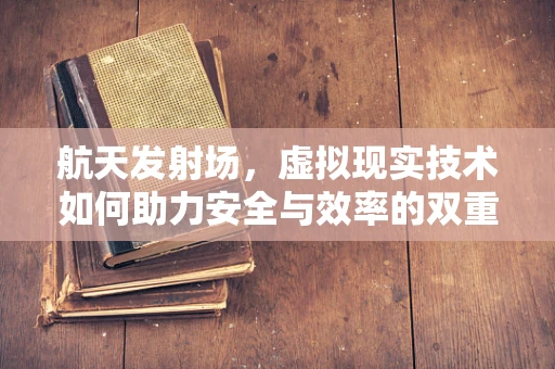 航天发射场，虚拟现实技术如何助力安全与效率的双重飞跃？