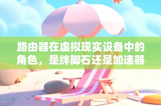 路由器在虚拟现实设备中的角色，是绊脚石还是加速器？