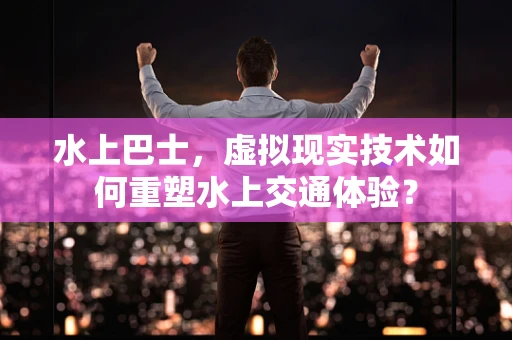 水上巴士，虚拟现实技术如何重塑水上交通体验？