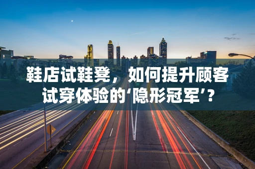 鞋店试鞋凳，如何提升顾客试穿体验的‘隐形冠军’？