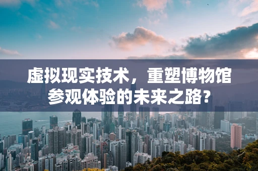虚拟现实技术，重塑博物馆参观体验的未来之路？