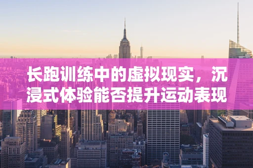 长跑训练中的虚拟现实，沉浸式体验能否提升运动表现？