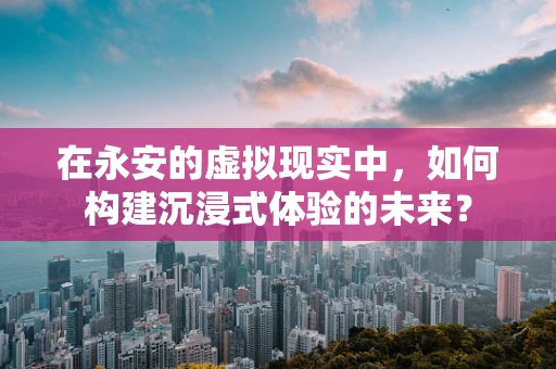 在永安的虚拟现实中，如何构建沉浸式体验的未来？