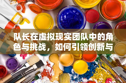 队长在虚拟现实团队中的角色与挑战，如何引领创新与协作？