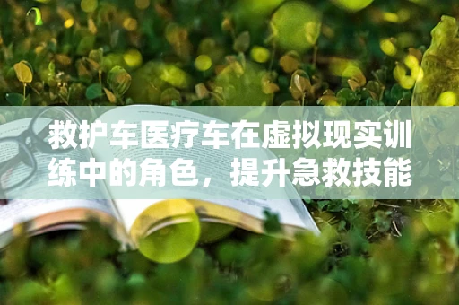 救护车医疗车在虚拟现实训练中的角色，提升急救技能的未来之钥？