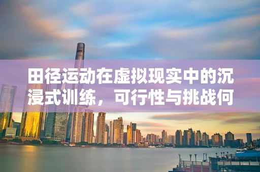田径运动在虚拟现实中的沉浸式训练，可行性与挑战何在？