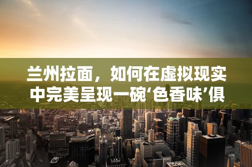 兰州拉面，如何在虚拟现实中完美呈现一碗‘色香味’俱全的拉面？