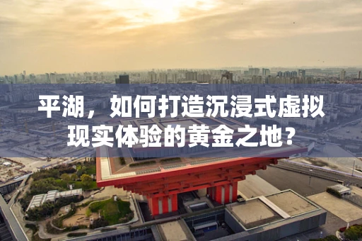 平湖，如何打造沉浸式虚拟现实体验的黄金之地？