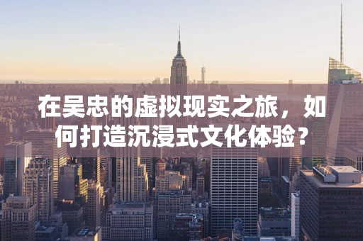 在吴忠的虚拟现实之旅，如何打造沉浸式文化体验？
