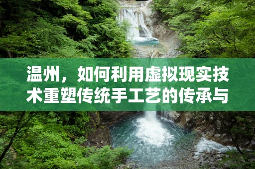 温州，如何利用虚拟现实技术重塑传统手工艺的传承与创新？