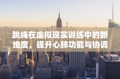 跳绳在虚拟现实训练中的新维度，提升心肺功能与协调性的创新应用？