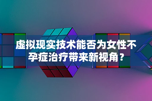 虚拟现实技术能否为女性不孕症治疗带来新视角？