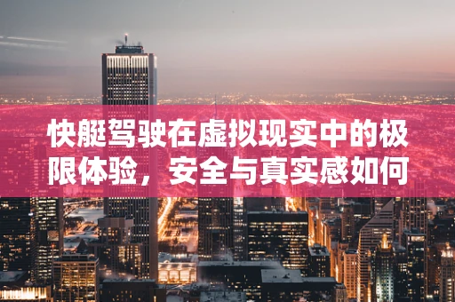快艇驾驶在虚拟现实中的极限体验，安全与真实感如何并驾齐驱？