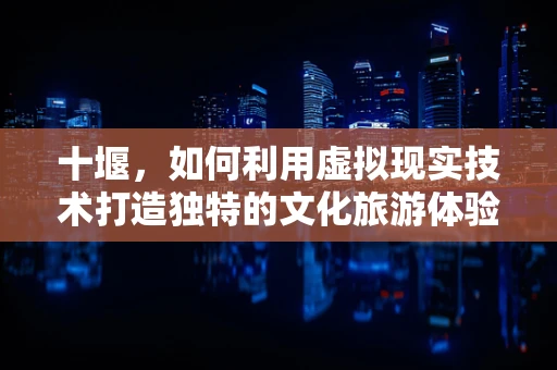 十堰，如何利用虚拟现实技术打造独特的文化旅游体验？