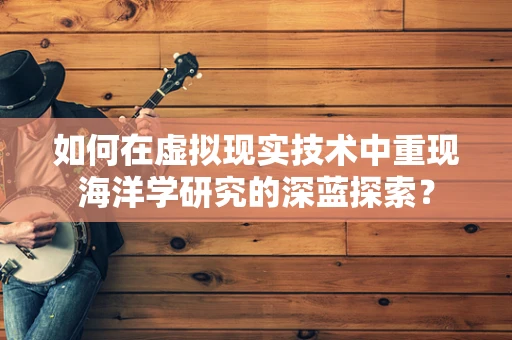 如何在虚拟现实技术中重现海洋学研究的深蓝探索？