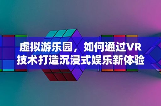 虚拟游乐园，如何通过VR技术打造沉浸式娱乐新体验？